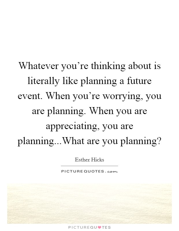 whatever you’re thinking about is literally like planning a future event. when you’re worrying, you are planning. when you are appreciating. you are planning… what are you planning. estbex hicks