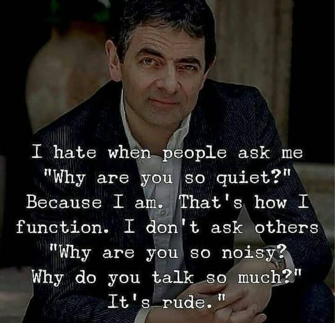 I hate when people ask me, “Why are you so quiet?” Because I am. That’s how I function. I don’t ask you, “Why are you so noisy? Why do you talk so much?” It’s rude.