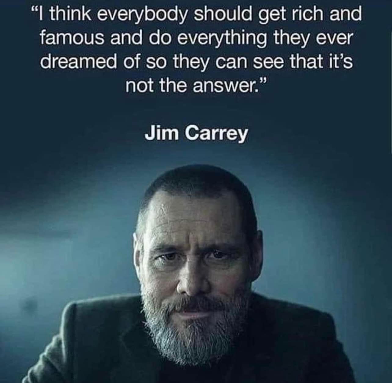 I think everybody should get rich and famous and do everything they ever dreamed of so they can see that it’s not the answer.